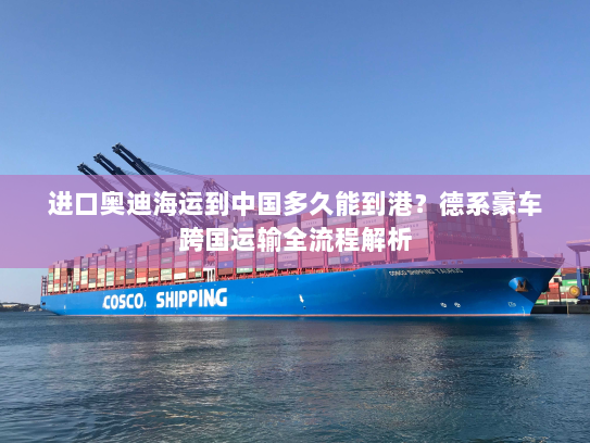 进口奥迪海运到中国多久能到港？德系豪车跨国运输全流程解析