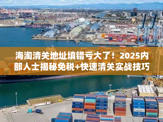 海淘清关地址填错亏大了！2025内部人士揭秘免税+快速清关实战技巧