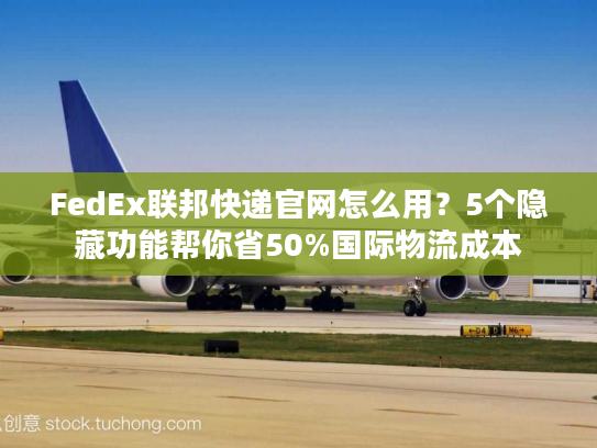 FedEx联邦快递官网怎么用？5个隐藏功能帮你省50%国际物流成本