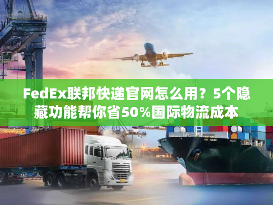 FedEx联邦快递官网怎么用？5个隐藏功能帮你省50%国际物流成本