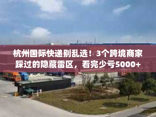 杭州国际快递别乱选！3个跨境商家踩过的隐藏雷区，看完少亏5000+