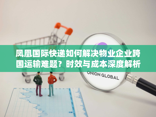 凤凰国际快递如何解决物业企业跨国运输难题？时效与成本深度解析