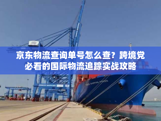 京东物流查询单号怎么查？跨境党必看的国际物流追踪实战攻略