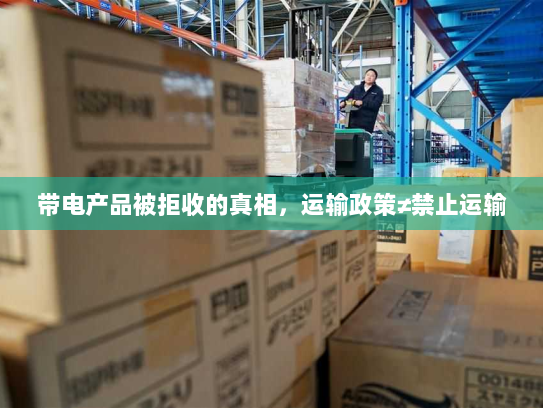 带电产品被拒收的真相,运输政策≠禁止运输 带电产品被拒收的真相,运输政策≠禁止运输