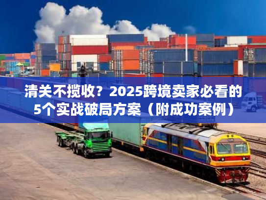 清关不揽收？2025跨境卖家必看的5个实战破局方案（附成功案例）