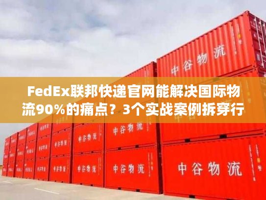FedEx联邦快递官网能解决国际物流90%的痛点？3个实战案例拆穿行业真相