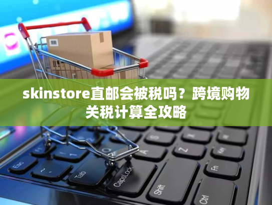 skinstore直邮会被税吗？跨境购物关税计算全攻略