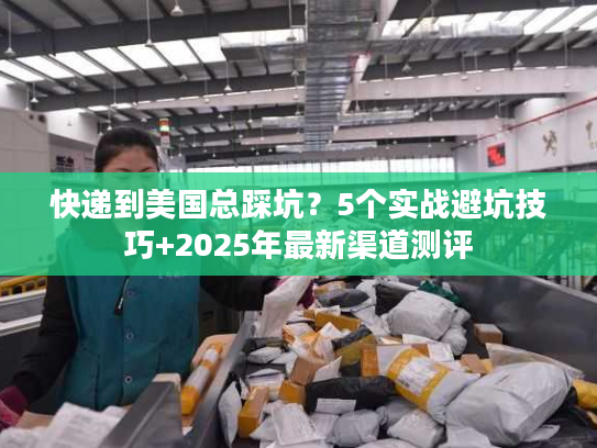 快递到美国总踩坑？5个实战避坑技巧+2025年最新渠道测评