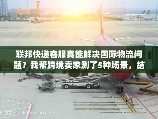 联邦快递客服真能解决国际物流问题？我帮跨境卖家测了5种场景，结果颠覆认知