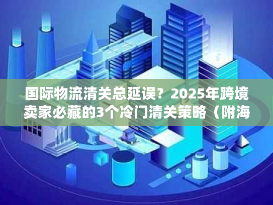 国际物流清关总延误?2025年跨境卖家必藏的3个冷门清关策略(附海关最新数据) 国际物流清关总延误?2025年跨境卖家必藏的3个冷门清关策略(附海关最新数据)