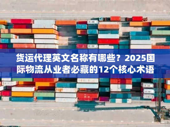 货运代理英文名称有哪些?2025国际物流从业者必藏的12个核心术语+实战案例 货运代理英文名称有哪些?2025国际物流从业者必藏的12个核心术语+实战案例