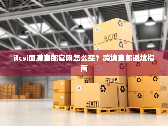 ilcsi面膜直邮官网怎么买?跨境直邮避坑指南 ilcsi面膜直邮官网怎么买?跨境直邮避坑指南