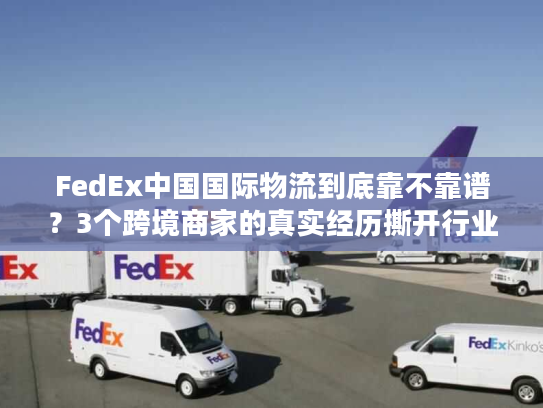 FedEx中国国际物流到底靠不靠谱？3个跨境商家的真实经历撕开行业遮羞布