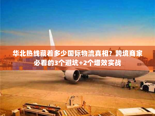 华北热线藏着多少国际物流真相？跨境商家必看的3个避坑+2个增效实战