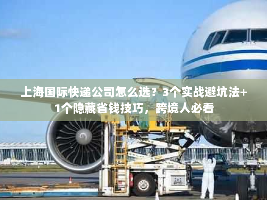 上海国际快递公司怎么选？3个实战避坑法+1个隐藏省钱技巧，跨境人必看
