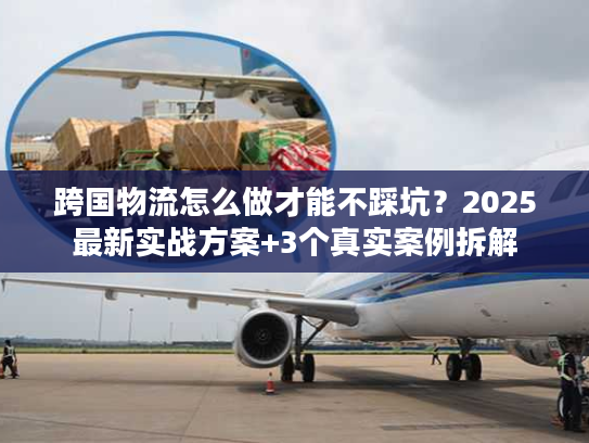 跨国物流怎么做才能不踩坑？2025最新实战方案+3个真实案例拆解