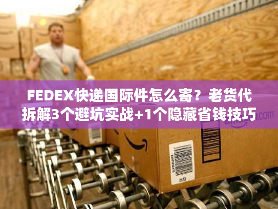 FEDEX快递国际件怎么寄?老货代拆解3个避坑实战+1个隐藏省钱技巧 FEDEX快递国际件怎么寄?老货代拆解3个避坑实战+1个隐藏省钱技巧
