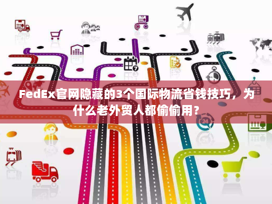 FedEx官网隐藏的3个国际物流省钱技巧，为什么老外贸人都偷偷用？