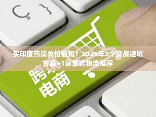 买印度药清关怕被扣？2025年3个实战避坑方案+1家靠谱物流推荐