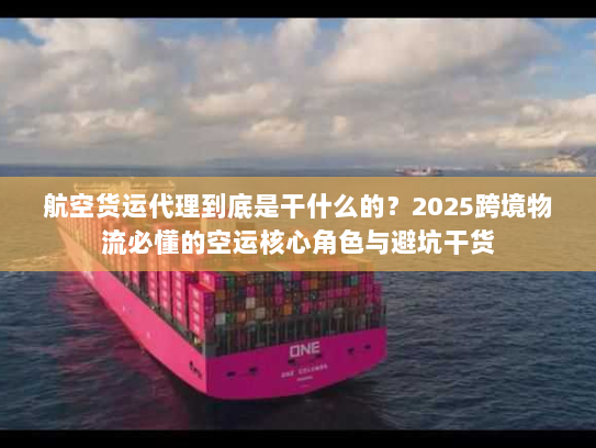 航空货运代理到底是干什么的？2025跨境物流必懂的空运核心角色与避坑干货