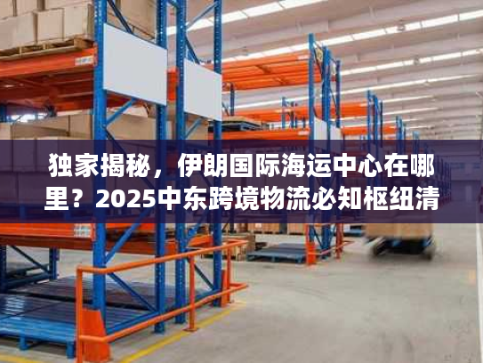 独家揭秘，伊朗国际海运中心在哪里？2025中东跨境物流必知枢纽清单