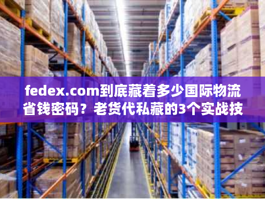 fedex.com到底藏着多少国际物流省钱密码？老货代私藏的3个实战技巧首次公开