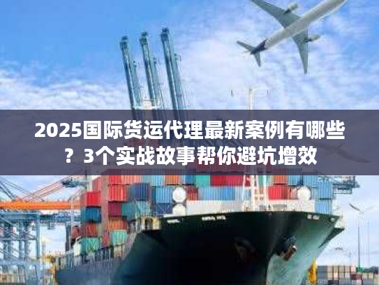 2025国际货运代理最新案例有哪些？3个实战故事帮你避坑增效