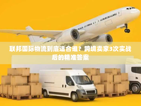 联邦国际物流到底适合谁?跨境卖家3次实战后的精准答案 联邦国际物流到底适合谁?跨境卖家3次实战后的精准答案