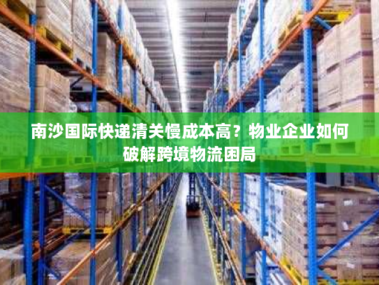 南沙国际快递清关慢成本高?物业企业如何破解跨境物流困局 南沙国际快递清关慢成本高?物业企业如何破解跨境物流困局