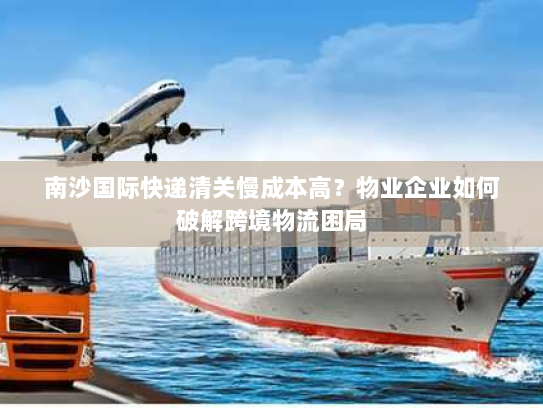 南沙国际快递清关慢成本高?物业企业如何破解跨境物流困局 南沙国际快递清关慢成本高?物业企业如何破解跨境物流困局