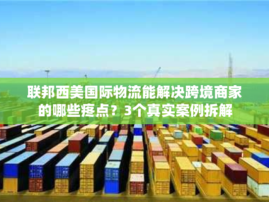 联邦西美国际物流能解决跨境商家的哪些疼点？3个真实案例拆解