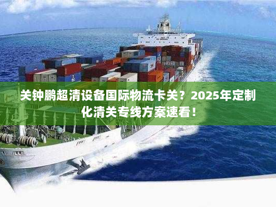 关钟鹏超清设备国际物流卡关？2025年定制化清关专线方案速看！