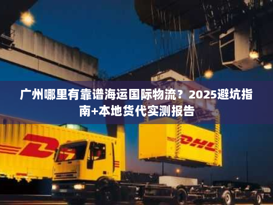 广州哪里有靠谱海运国际物流？2025避坑指南+本地货代实测报告