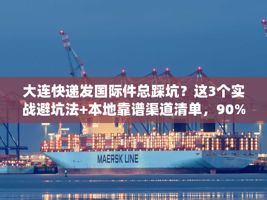大连快递发国际件总踩坑？这3个实战避坑法+本地靠谱渠道清单，90%人没试过