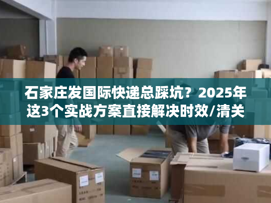 石家庄发国际快递总踩坑？2025年这3个实战方案直接解决时效/清关/成本痛点