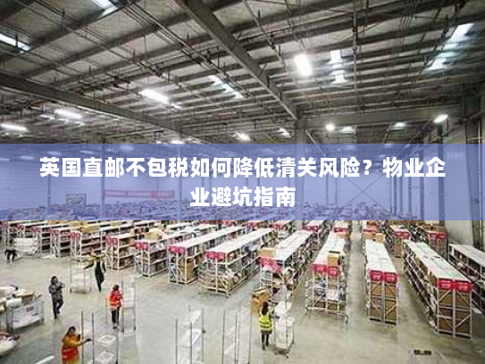 英国直邮不包税如何降低清关风险?物业企业避坑指南 英国直邮不包税如何降低清关风险?物业企业避坑指南