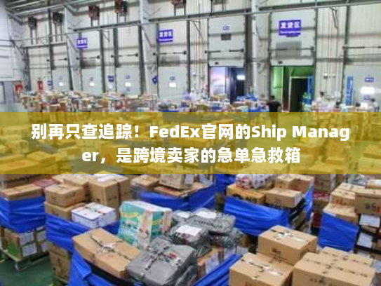 别再只查追踪!FedEx官网的Ship Manager,是跨境卖家的急单急救箱 别再只查追踪!FedEx官网的Ship Manager,是跨境卖家的急单急救箱