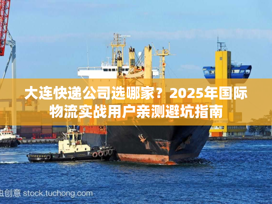 大连快递公司选哪家？2025年国际物流实战用户亲测避坑指南