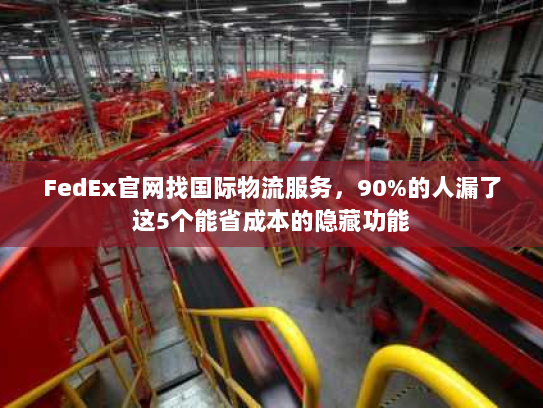 FedEx官网找国际物流服务，90%的人漏了这5个能省成本的隐藏功能