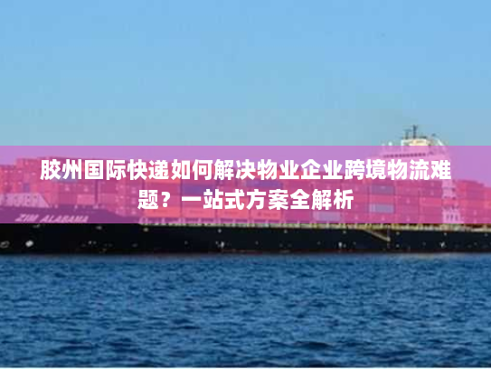 胶州国际快递如何解决物业企业跨境物流难题?一站式方案全解析 胶州国际快递如何解决物业企业跨境物流难题?一站式方案全解析