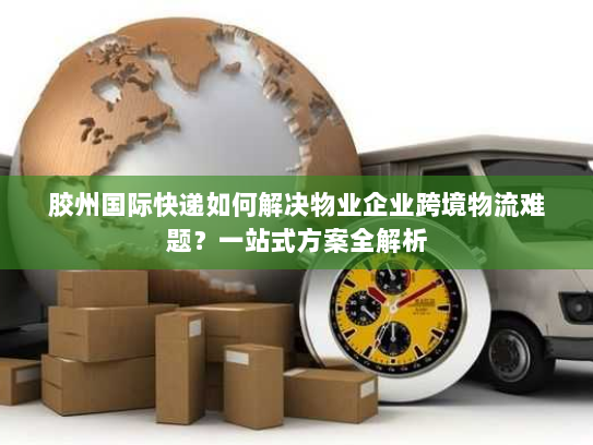 胶州国际快递如何解决物业企业跨境物流难题?一站式方案全解析 胶州国际快递如何解决物业企业跨境物流难题?一站式方案全解析