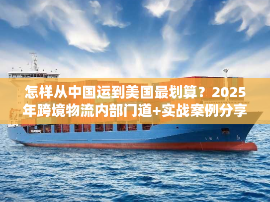 怎样从中国运到美国最划算？2025年跨境物流内部门道+实战案例分享