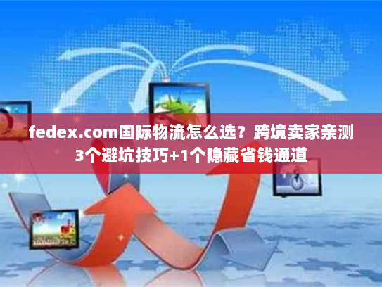 fedex.com国际物流怎么选？跨境卖家亲测3个避坑技巧+1个隐藏省钱通道