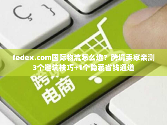 fedex.com国际物流怎么选？跨境卖家亲测3个避坑技巧+1个隐藏省钱通道