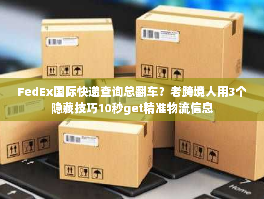 FedEx国际快递查询总翻车？老跨境人用3个隐藏技巧10秒get精准物流信息