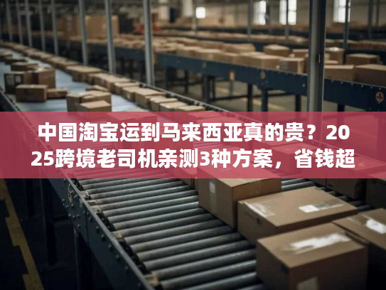 中国淘宝运到马来西亚真的贵？2025跨境老司机亲测3种方案，省钱超50%