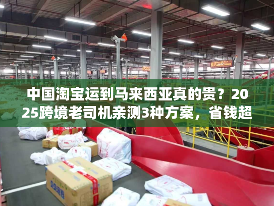 中国淘宝运到马来西亚真的贵？2025跨境老司机亲测3种方案，省钱超50%