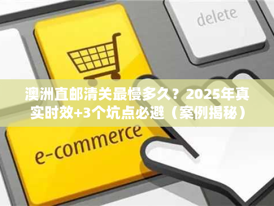 澳洲直邮清关最慢多久？2025年真实时效+3个坑点必避（案例揭秘）