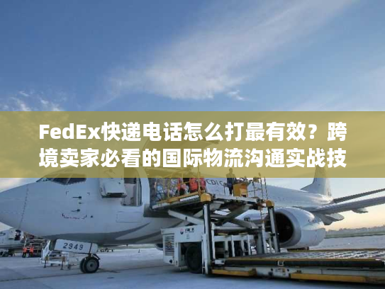 FedEx快递电话怎么打最有效？跨境卖家必看的国际物流沟通实战技巧
