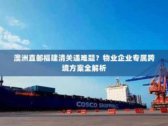 澳洲直邮福建清关遇难题？物业企业专属跨境方案全解析